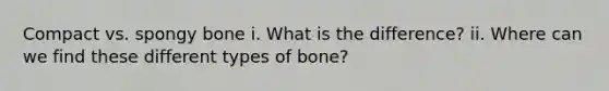 Compact vs. spongy bone i. What is the difference? ii. Where can we find these different types of bone?