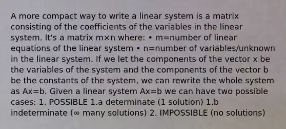 A more compact way to write a linear system is a matrix consisting of the coefficients of the variables in the linear system. It's a matrix m×n where: • m=number of <a href='https://www.questionai.com/knowledge/kyDROVbHRn-linear-equations' class='anchor-knowledge'>linear equations</a> of the linear system • n=number of variables/unknown in the linear system. If we let the components of the vector x be the variables of the system and the components of the vector b be the constants of the system, we can rewrite the whole system as Ax=b. Given a linear system Ax=b we can have two possible cases: 1. POSSIBLE 1.a determinate (1 solution) 1.b indeterminate (∞ many solutions) 2. IMPOSSIBLE (no solutions)