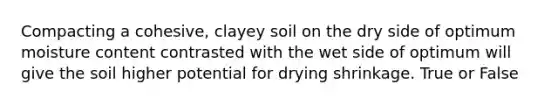 Compacting a cohesive, clayey soil on the dry side of optimum moisture content contrasted with the wet side of optimum will give the soil higher potential for drying shrinkage. True or False