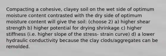 Compacting a cohesive, clayey soil on the wet side of optimum moisture content contrasted with the dry side of optimum moisture content will give the soil: (choose 2) a) higher shear strength b) higher potential for drying shrinkage c) higher stiffness (i.e. higher slope of the stress- strain curve) d) a lower hydraulic conductivity because the clay clods/aggregates can be remolded.