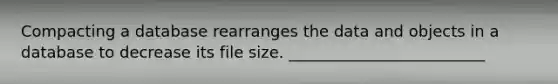 Compacting a database rearranges the data and objects in a database to decrease its file size. _________________________