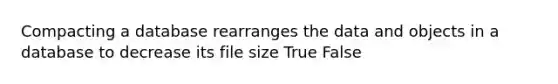 Compacting a database rearranges the data and objects in a database to decrease its file size True False