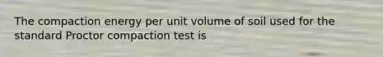 The compaction energy per unit volume of soil used for the standard Proctor compaction test is