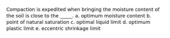 Compaction is expedited when bringing the moisture content of the soil is close to the _____. a. optimum moisture content b. point of natural saturation c. optimal liquid limit d. optimum plastic limit e. eccentric shrinkage limit