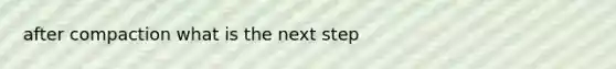 after compaction what is the next step