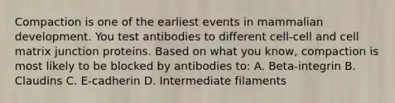 Compaction is one of the earliest events in mammalian development. You test antibodies to different cell-cell and cell matrix junction proteins. Based on what you know, compaction is most likely to be blocked by antibodies to: A. Beta-integrin B. Claudins C. E-cadherin D. Intermediate filaments