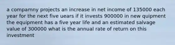 a compamny projects an increase in net income of 135000 each year for the next five uears if it invests 900000 in new quipment the equipment has a five year life and an estimated salvage value of 300000 what is the annual rate of return on this investment