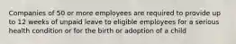 Companies of 50 or more employees are required to provide up to 12 weeks of unpaid leave to eligible employees for a serious health condition or for the birth or adoption of a child