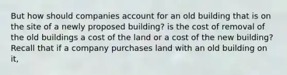 But how should companies account for an old building that is on the site of a newly proposed building? is the cost of removal of the old buildings a cost of the land or a cost of the new building? Recall that if a company purchases land with an old building on it,