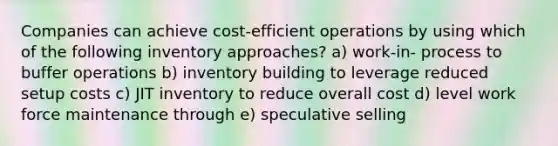 Companies can achieve cost-efficient operations by using which of the following inventory approaches? a) work-in- process to buffer operations b) inventory building to leverage reduced setup costs c) JIT inventory to reduce overall cost d) level work force maintenance through e) speculative selling