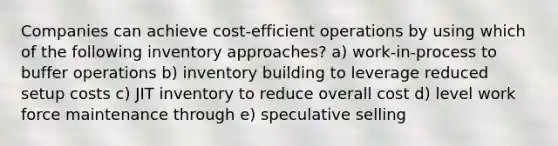 Companies can achieve cost-efficient operations by using which of the following inventory approaches? a) work-in-process to buffer operations b) inventory building to leverage reduced setup costs c) JIT inventory to reduce overall cost d) level work force maintenance through e) speculative selling