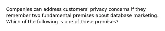 Companies can address customers' privacy concerns if they remember two fundamental premises about database marketing. Which of the following is one of those premises?