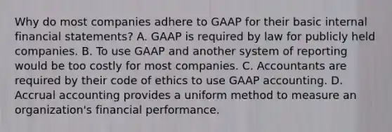 Why do most companies adhere to GAAP for their basic internal <a href='https://www.questionai.com/knowledge/kFBJaQCz4b-financial-statements' class='anchor-knowledge'>financial statements</a>? A. GAAP is required by law for publicly held companies. B. To use GAAP and another system of reporting would be too costly for most companies. C. Accountants are required by their <a href='https://www.questionai.com/knowledge/kU0dRLRkkX-code-of-ethics' class='anchor-knowledge'>code of ethics</a> to use GAAP accounting. D. Accrual accounting provides a uniform method to measure an organization's financial performance.