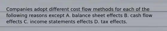 Companies adopt different cost flow methods for each of the following reasons except A. balance sheet effects B. cash flow effects C. income statements effects D. tax effects.