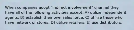 When companies adopt "indirect involvement" channel they have all of the following activities except: A) utilize independent agents. B) establish their own sales force. C) utilize those who have network of stores. D) utilize retailers. E) use distributors.