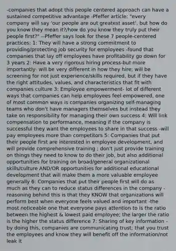 -companies that adopt this people centered approach can have a sustained competitive advantage -Pfeffer article: "every company will say 'our people are out greatest asset', but how do you know they mean it?/how do you know they truly put their people first?" --Pfeffer says look for these 7 people-centered practices: 1: They will have a strong commitment to providing/protecting job security for employees -found that companies that lay off employees have profitability go down for 3 years 2: Have a very rigorous hiring process-but more importantly- will be very different in how they hire; will be screening for not just experience/skills required, but if they have the right attitudes, values, and characteristics that fit with companies culture 3: Employee empowerment- lot of different ways that companies can help employees feel empowered, one of most common ways is companies organizing self-managing teams who don't have managers themselves but instead they take on responsibility for managing their own success 4: Will link compensation to performance, meaning if the company is successful they want the employees to share in that success -will pay employees more than competitors 5: Companies that put their people first are interested in employee development, and will provide comprehensive training ; don't just provide training on things they need to know to do their job, but also additional opportunities for training on broad/general organizational skills/culture AND/OR opportunities for additional educational development that will make them a more valuable employee generally 6: Companies that put their people first will do as much as they can to reduce status differences in the company -reasoning behind this is that they KNOW that organizations will perform best when everyone feels valued and important -the most noticeable one that everyone pays attention to is the ratio between the highest & lowest paid employee; the larger the ratio is the higher the status difference 7: Sharing of key information -by doing this, companies are communicating trust; that you trust the employees and know they will benefit off the information/not leak it