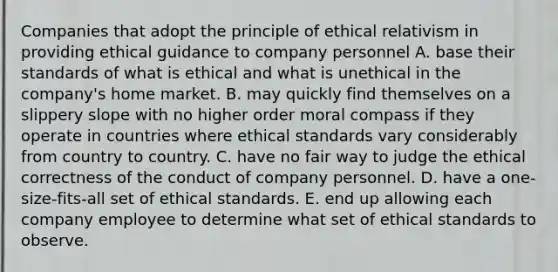 Companies that adopt the principle of ethical relativism in providing ethical guidance to company personnel A. base their standards of what is ethical and what is unethical in the company's home market. B. may quickly find themselves on a slippery slope with no higher order moral compass if they operate in countries where ethical standards vary considerably from country to country. C. have no fair way to judge the ethical correctness of the conduct of company personnel. D. have a one-size-fits-all set of ethical standards. E. end up allowing each company employee to determine what set of ethical standards to observe.