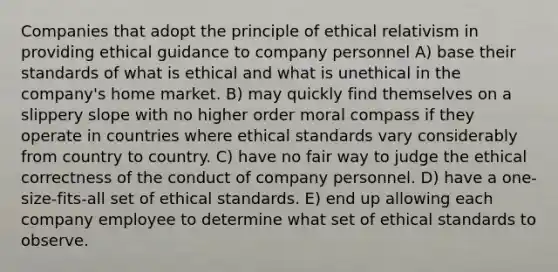 Companies that adopt the principle of ethical relativism in providing ethical guidance to company personnel A) base their standards of what is ethical and what is unethical in the company's home market. B) may quickly find themselves on a slippery slope with no higher order moral compass if they operate in countries where ethical standards vary considerably from country to country. C) have no fair way to judge the ethical correctness of the conduct of company personnel. D) have a one-size-fits-all set of ethical standards. E) end up allowing each company employee to determine what set of ethical standards to observe.