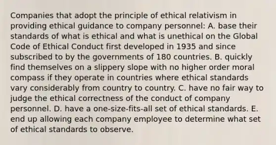 Companies that adopt the principle of ethical relativism in providing ethical guidance to company personnel: A. base their standards of what is ethical and what is unethical on the Global Code of Ethical Conduct first developed in 1935 and since subscribed to by the governments of 180 countries. B. quickly find themselves on a slippery slope with no higher order moral compass if they operate in countries where ethical standards vary considerably from country to country. C. have no fair way to judge the ethical correctness of the conduct of company personnel. D. have a one-size-fits-all set of ethical standards. E. end up allowing each company employee to determine what set of ethical standards to observe.