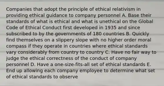 Companies that adopt the principle of ethical relativism in providing ethical guidance to company personnel A. Base their standards of what is ethical and what is unethical on the Global Code of Ethical Conduct first developed in 1935 and since subscribed to by the governments of 180 countries B. Quickly find themselves on a slippery slope with no higher order moral compass if they operate in countries where ethical standards vary considerably from country to country C. Have no fair way to judge the ethical correctness of the conduct of company personnel D. Have a one-size-fits-all set of ethical standards E. End up allowing each company employee to determine what set of ethical standards to observe