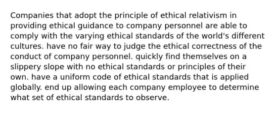 Companies that adopt the principle of ethical relativism in providing ethical guidance to company personnel are able to comply with the varying ethical standards of the world's different cultures. have no fair way to judge the ethical correctness of the conduct of company personnel. quickly find themselves on a slippery slope with no ethical standards or principles of their own. have a uniform code of ethical standards that is applied globally. end up allowing each company employee to determine what set of ethical standards to observe.