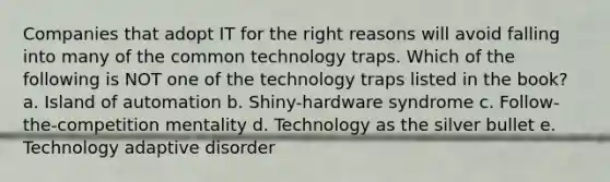 Companies that adopt IT for the right reasons will avoid falling into many of the common technology traps. Which of the following is NOT one of the technology traps listed in the book? a. Island of automation b. Shiny-hardware syndrome c. Follow-the-competition mentality d. Technology as the silver bullet e. Technology adaptive disorder