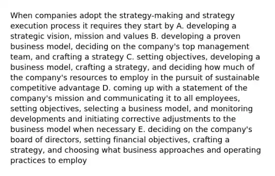 When companies adopt the strategy-making and strategy execution process it requires they start by A. developing a strategic vision, mission and values B. developing a proven business model, deciding on the company's top management team, and crafting a strategy C. setting objectives, developing a business model, crafting a strategy, and deciding how much of the company's resources to employ in the pursuit of sustainable competitive advantage D. coming up with a statement of the company's mission and communicating it to all employees, setting objectives, selecting a business model, and monitoring developments and initiating corrective adjustments to the business model when necessary E. deciding on the company's board of directors, setting financial objectives, crafting a strategy, and choosing what business approaches and operating practices to employ