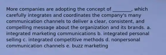 More companies are adopting the concept of ________, which carefully integrates and coordinates the company's many communication channels to deliver a clear, consistent, and compelling message about the organization and its brands. a. integrated marketing communications b. integrated personal selling c. integrated competitive methods d. nonpersonal communication channels e. buzz marketing