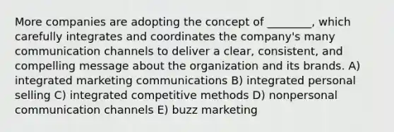 More companies are adopting the concept of ________, which carefully integrates and coordinates the company's many communication channels to deliver a clear, consistent, and compelling message about the organization and its brands. A) integrated marketing communications B) integrated personal selling C) integrated competitive methods D) nonpersonal communication channels E) buzz marketing