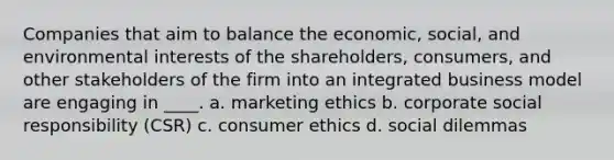 Companies that aim to balance the economic, social, and environmental interests of the shareholders, consumers, and other stakeholders of the firm into an integrated business model are engaging in ____. a. marketing ethics b. corporate social responsibility (CSR) c. consumer ethics d. social dilemmas