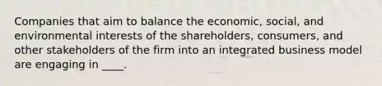 Companies that aim to balance the economic, social, and environmental interests of the shareholders, consumers, and other stakeholders of the firm into an integrated business model are engaging in ____.