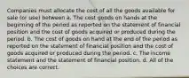 Companies must allocate the cost of all the goods available for sale (or use) between a. The cost goods on hands at the beginning of the period as reported on the statement of financial position and the cost of goods acquired or produced during the period. b. The cost of goods on hand at the end of the period as reported on the statement of financial position and the cost of goods acquired or produced during the period. c. The income statement and the statement of financial position. d. All of the choices are correct.