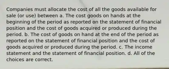 Companies must allocate the cost of all the goods available for sale (or use) between a. The cost goods on hands at the beginning of the period as reported on the statement of financial position and the cost of goods acquired or produced during the period. b. The cost of goods on hand at the end of the period as reported on the statement of financial position and the cost of goods acquired or produced during the period. c. The income statement and the statement of financial position. d. All of the choices are correct.