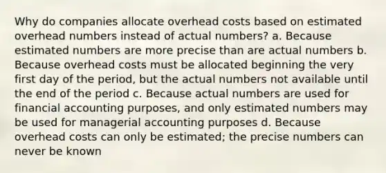 Why do companies allocate overhead costs based on estimated overhead numbers instead of actual numbers? a. Because estimated numbers are more precise than are actual numbers b. Because overhead costs must be allocated beginning the very first day of the period, but the actual numbers not available until the end of the period c. Because actual numbers are used for financial accounting purposes, and only estimated numbers may be used for managerial accounting purposes d. Because overhead costs can only be estimated; the precise numbers can never be known