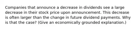 Companies that announce a decrease in dividends see a large decrease in their stock price upon announcement. This decrease is often larger than the change in future dividend payments. Why is that the case? (Give an economically grounded explanation.)