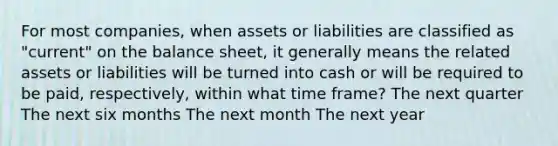 For most companies, when assets or liabilities are classified as "current" on the balance sheet, it generally means the related assets or liabilities will be turned into cash or will be required to be paid, respectively, within what time frame? The next quarter The next six months The next month The next year