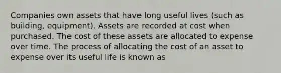 Companies own assets that have long useful lives (such as building, equipment). Assets are recorded at cost when purchased. The cost of these assets are allocated to expense over time. The process of allocating the cost of an asset to expense over its useful life is known as