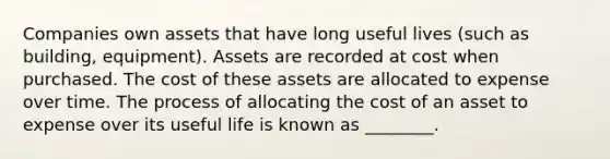 Companies own assets that have long useful lives (such as building, equipment). Assets are recorded at cost when purchased. The cost of these assets are allocated to expense over time. The process of allocating the cost of an asset to expense over its useful life is known as ________.