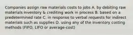 Companies assign raw materials costs to jobs A. by debiting raw materials inventory & crediting work in process B. based on a predetermined rate C. in response to verbal requests for indirect materials such as supplies D. using any of the inventory costing methods (FIFO, LIFO or average-cost)