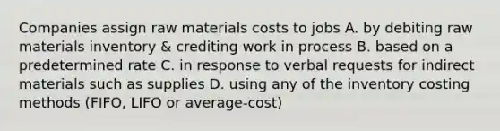 Companies assign raw materials costs to jobs A. by debiting raw materials inventory & crediting work in process B. based on a predetermined rate C. in response to verbal requests for indirect materials such as supplies D. using any of the inventory costing methods (FIFO, LIFO or average-cost)