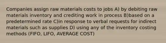 Companies assign raw materials costs to jobs A) by debiting raw materials inventory and crediting work in process B)based on a predetermined rate C)in response to verbal requests for indirect materials such as supplies D) using any of the inventory costing methods (FIFO, LIFO, AVERAGE COST)