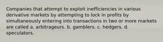 Companies that attempt to exploit inefficiencies in various derivative markets by attempting to lock in profits by simultaneously entering into transactions in two or more markets are called a. arbitrageurs. b. gamblers. c. hedgers. d. speculators.