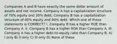 Companies A and B have exactly the same dollar amount of assets and net income. Company A has a capitalization structure of 70% equity and 30% debt; Company B has a capitalization structure of 40% equity and 60% debt. Which one of these statements is CORRECT? I. Company B has a higher ROE than Company A. II. Company B has a higher ROA than Company A. III. Company A has a higher debt-to-equity ratio than Company B. A) I only B) II only C) III only D) None of these