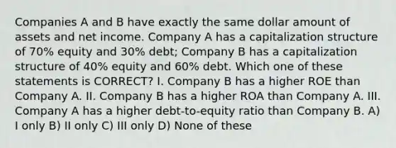 Companies A and B have exactly the same dollar amount of assets and net income. Company A has a capitalization structure of 70% equity and 30% debt; Company B has a capitalization structure of 40% equity and 60% debt. Which one of these statements is CORRECT? I. Company B has a higher ROE than Company A. II. Company B has a higher ROA than Company A. III. Company A has a higher debt-to-equity ratio than Company B. A) I only B) II only C) III only D) None of these