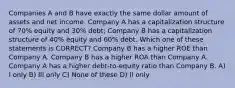 Companies A and B have exactly the same dollar amount of assets and net income. Company A has a capitalization structure of 70% equity and 30% debt; Company B has a capitalization structure of 40% equity and 60% debt. Which one of these statements is CORRECT? Company B has a higher ROE than Company A. Company B has a higher ROA than Company A. Company A has a higher debt-to-equity ratio than Company B. A) I only B) III only C) None of these D) II only