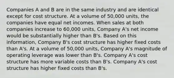 Companies A and B are in the same industry and are identical except for cost structure. At a volume of 50,000 units, the companies have equal net incomes. When sales at both companies increase to 60,000 units, Company A's net income would be substantially higher than B's. Based on this information, Company B's cost structure has higher fixed costs than A's. At a volume of 50,000 units, Company A's magnitude of operating leverage was lower than B's. Company A's cost structure has more variable costs than B's. Company A's cost structure has higher fixed costs than B's.