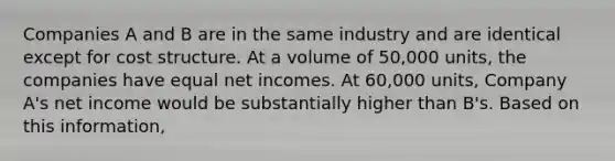 Companies A and B are in the same industry and are identical except for cost structure. At a volume of 50,000 units, the companies have equal net incomes. At 60,000 units, Company A's net income would be substantially higher than B's. Based on this information,