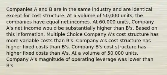 Companies A and B are in the same industry and are identical except for cost structure. At a volume of 50,000 units, the companies have equal net incomes. At 60,000 units, Company A's net income would be substantially higher than B's. Based on this information, Multiple Choice Company A's cost structure has more variable costs than B's. Company A's cost structure has higher fixed costs than B's. Company B's cost structure has higher fixed costs than A's. At a volume of 50,000 units, Company A's magnitude of operating leverage was lower than B's.