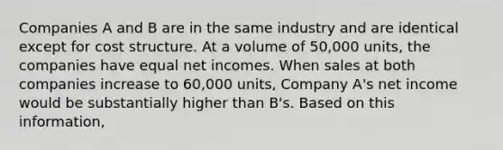 Companies A and B are in the same industry and are identical except for cost structure. At a volume of 50,000 units, the companies have equal net incomes. When sales at both companies increase to 60,000 units, Company A's net income would be substantially higher than B's. Based on this information,