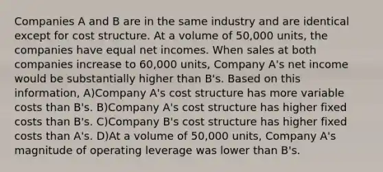 Companies A and B are in the same industry and are identical except for cost structure. At a volume of 50,000 units, the companies have equal net incomes. When sales at both companies increase to 60,000 units, Company A's net income would be substantially higher than B's. Based on this information, A)Company A's cost structure has more variable costs than B's. B)Company A's cost structure has higher fixed costs than B's. C)Company B's cost structure has higher fixed costs than A's. D)At a volume of 50,000 units, Company A's magnitude of operating leverage was lower than B's.